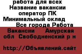 работа для всех › Название вакансии ­ оператор ПК › Минимальный оклад ­ 15 000 - Все города Работа » Вакансии   . Амурская обл.,Свободненский р-н